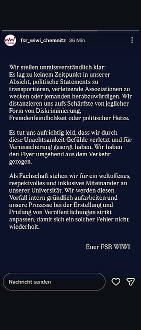 Screenshot einer Instagram-Story des Accounts „fsr_wiwi_chemnitz“. Oben sind der Profilname, die Zeitangabe „36 Min.“ und ein dreiteiliger Fortschrittsbalken zu sehen. Auf einem dunkelblauen Hintergrund steht in großer weißer Serifenschrift:  „Wir stellen unmissverständlich klar: Es lag zu keinem Zeitpunkt in unserer Absicht, politische Statements zu transportieren, verletzende Assoziationen zu wecken oder jemanden herabzuwürdigen. Wir distanzieren uns aufs Schärfste von jeglicher Form von Diskriminierung, Fremdenfeindlichkeit oder politischer Hetze.  Es tut uns aufrichtig leid, dass wir durch diese Unachtsamkeit Gefühle verletzt und für Verunsicherung gesorgt haben. Wir haben den Flyer umgehend aus dem Verkehr gezogen.  Als Fachschaft stehen wir für ein weltoffenes, respektvolles und inklusives Miteinander an unserer Universität. Wir werden diesen Vorfall intern gründlich aufarbeiten und unsere Prozesse bei der Erstellung und Prüfung von Veröffentlichungen strikt anpassen, damit sich ein solcher Fehler nicht wiederholt.“  Rechts unterhalb des Textes steht „Euer FSR WIWI“. Am unteren Bildrand befinden sich ein Feld mit der Aufschrift „Nachricht senden“ sowie ein Herz- und ein Teilen-Symbol.