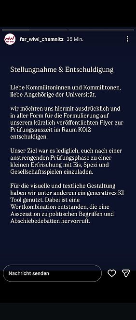 Screenshot einer Instagram-Story des Accounts „fsr_wiwi_chemnitz“. Oben sind der Profilname, die Zeitangabe „35 Min.“ und ein dreiteiliger Fortschrittsbalken zu sehen. Auf einem dunkelblauen Hintergrund steht in großer weißer Serifenschrift die Überschrift „Stellungnahme & Entschuldigung“.  Darunter steht:  „Liebe Kommilitoninnen und Kommilitonen, liebe Angehörige der Universität,  wir möchten uns hiermit ausdrücklich und in aller Form für die Formulierung auf unserem kürzlich veröffentlichten Flyer zur Prüfungsauszeit im Raum K012 entschuldigen.  Unser Ziel war es lediglich, euch nach einer anstrengenden Prüfungsphase zu einer kleinen Erfrischung mit Eis, Spezi und Gesellschaftsspielen einzuladen.  Für die visuelle und textliche Gestaltung haben wir unter anderem ein generatives KI-Tool genutzt. Dabei ist eine Wortkombination entstanden, die eine Assoziation zu politischen Begriffen und Abschiebedebatten hervorruft.“  Am unteren Bildrand befinden sich ein Feld mit der Aufschrift „Nachricht senden“ sowie ein Herz- und ein Teilen-Symbol.